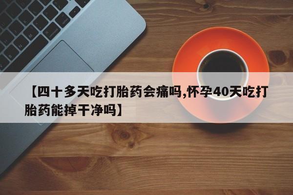 堕胎药在线购买【四十多天吃打胎药会痛吗,怀孕40天吃打胎药能掉干净吗】
