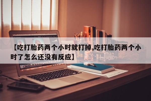 堕胎药在线购买【吃打胎药两个小时就打掉,吃打胎药两个小时了怎么还没有反应】