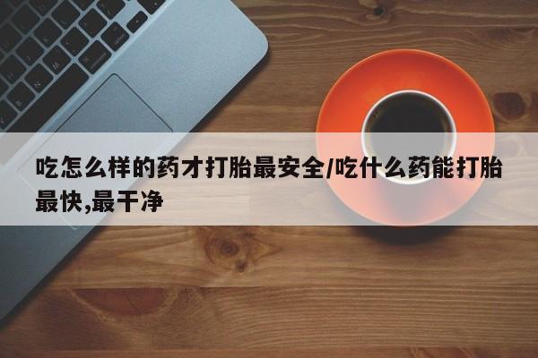 堕胎药在线购买吃怎么样的药才打胎最安全/吃什么药能打胎最快,最干净