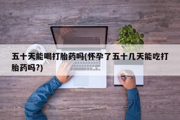 堕胎药在线购买五十天能喝打胎药吗(怀孕了五十几天能吃打胎药吗?)