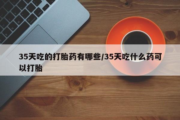 堕胎药在线购买35天吃的打胎药有哪些/35天吃什么药可以打胎