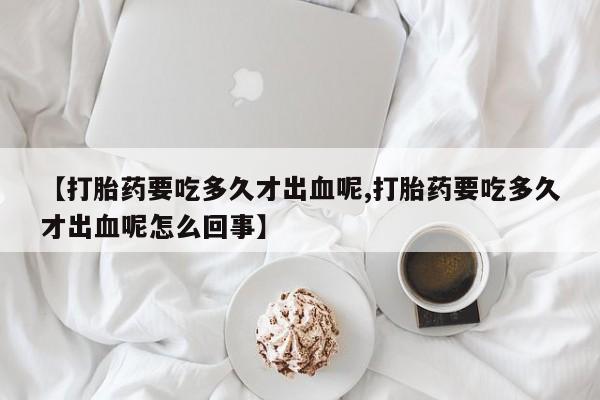 堕胎药在线购买【打胎药要吃多久才出血呢,打胎药要吃多久才出血呢怎么回事】