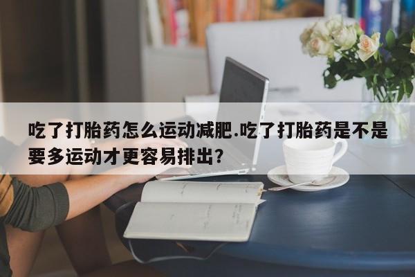 堕胎药在线购买吃了打胎药怎么运动减肥.吃了打胎药是不是要多运动才更容易排出？