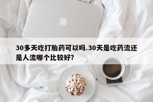 堕胎药在线购买30多天吃打胎药可以吗.30天是吃药流还是人流哪个比较好？