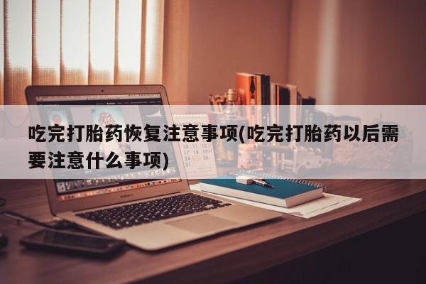 堕胎药在线购买吃完打胎药恢复注意事项(吃完打胎药以后需要注意什么事项)