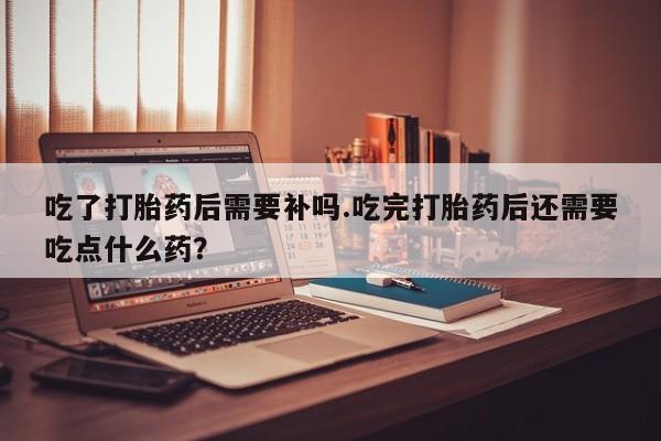 堕胎药在线购买吃了打胎药后需要补吗.吃完打胎药后还需要吃点什么药？