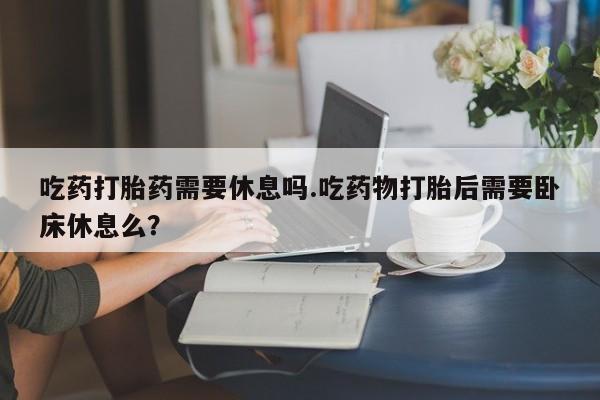 堕胎药在线购买吃药打胎药需要休息吗.吃药物打胎后需要卧床休息么？