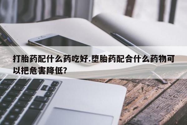 堕胎药在线购买打胎药配什么药吃好.堕胎药配合什么药物可以把危害降低？