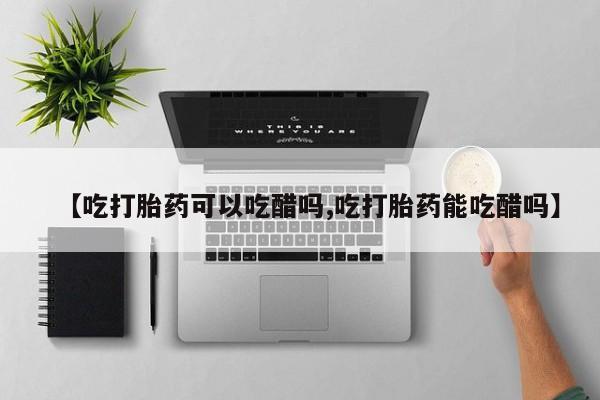 堕胎药在线购买【吃打胎药可以吃醋吗,吃打胎药能吃醋吗】