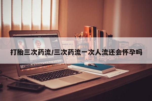 堕胎药在线购买打胎三次药流/三次药流一次人流还会怀孕吗