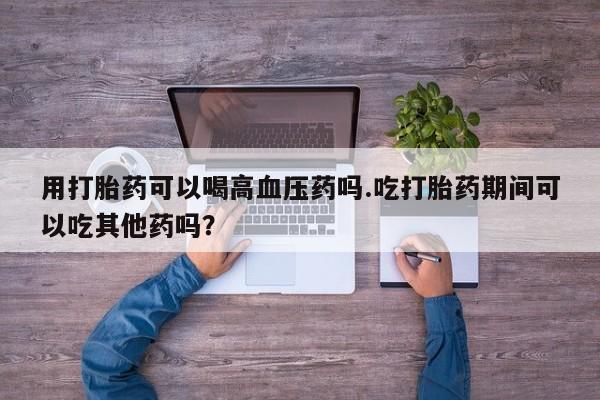 堕胎药在线购买用打胎药可以喝高血压药吗.吃打胎药期间可以吃其他药吗？