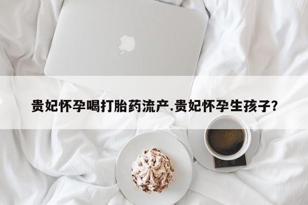堕胎药在线购买贵妃怀孕喝打胎药流产.贵妃怀孕生孩子？