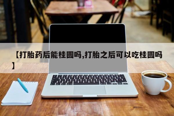 堕胎药在线购买【打胎药后能桂圆吗,打胎之后可以吃桂圆吗】