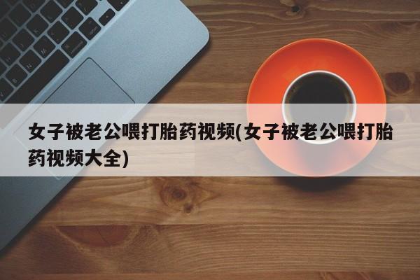 堕胎药在线购买女子被老公喂打胎药视频(女子被老公喂打胎药视频大全)