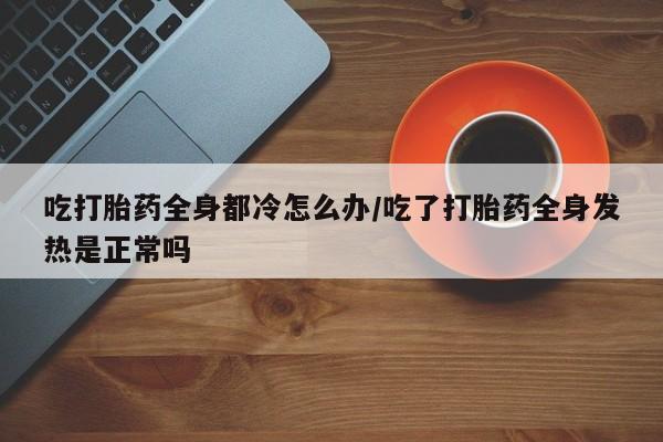 堕胎药在线购买吃打胎药全身都冷怎么办/吃了打胎药全身发热是正常吗