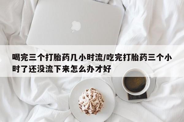 堕胎药在线购买喝完三个打胎药几小时流/吃完打胎药三个小时了还没流下来怎么办才好