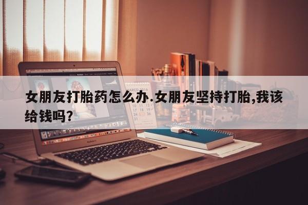 堕胎药在线购买女朋友打胎药怎么办.女朋友坚持打胎,我该给钱吗？