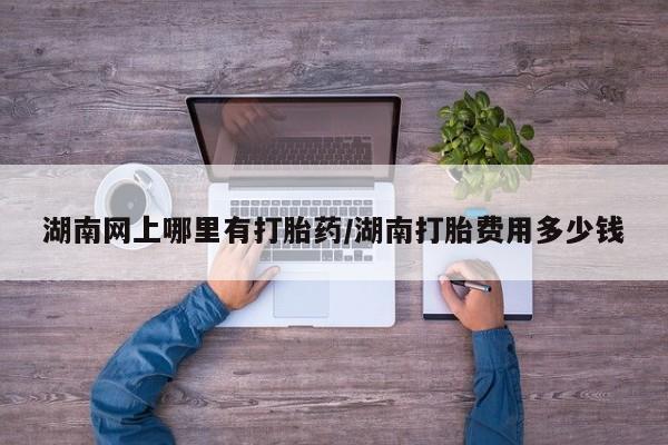 堕胎药在线购买湖南网上哪里有打胎药/湖南打胎费用多少钱