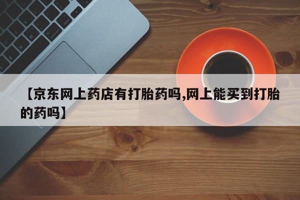 堕胎药在线购买【京东网上药店有打胎药吗,网上能买到打胎的药吗】