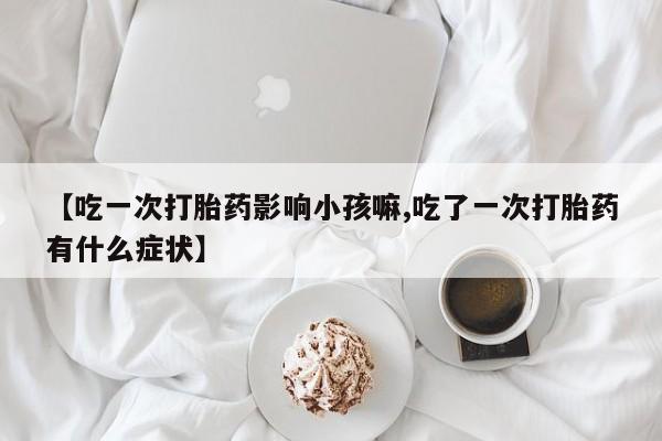 堕胎药在线购买【吃一次打胎药影响小孩嘛,吃了一次打胎药有什么症状】