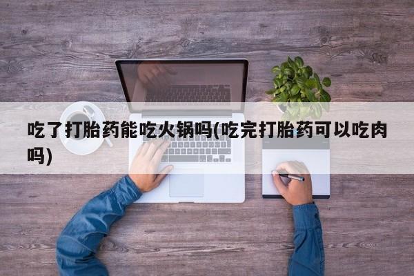 堕胎药在线购买吃了打胎药能吃火锅吗(吃完打胎药可以吃肉吗)