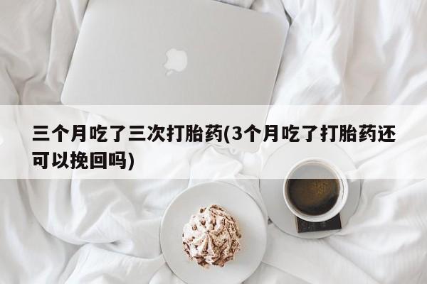 堕胎药在线购买三个月吃了三次打胎药(3个月吃了打胎药还可以挽回吗)