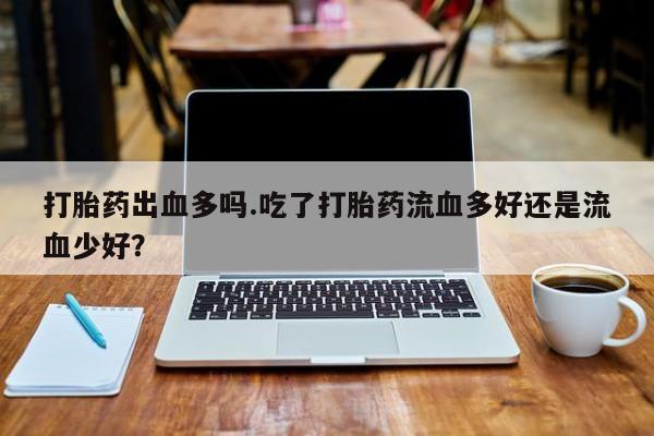 堕胎药在线购买打胎药出血多吗.吃了打胎药流血多好还是流血少好？