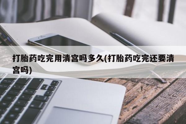 堕胎药在线购买打胎药吃完用清宫吗多久(打胎药吃完还要清宫吗)