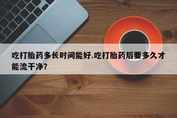 堕胎药在线购买吃打胎药多长时间能好.吃打胎药后要多久才能流干净？