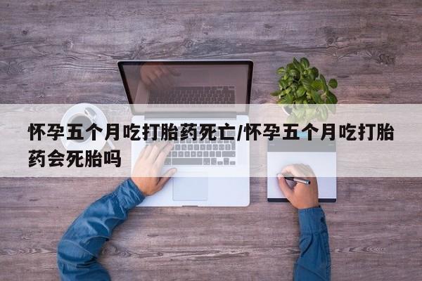 堕胎药在线购买怀孕五个月吃打胎药死亡/怀孕五个月吃打胎药会死胎吗