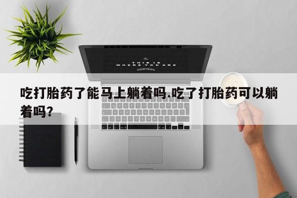 堕胎药在线购买吃打胎药了能马上躺着吗.吃了打胎药可以躺着吗？