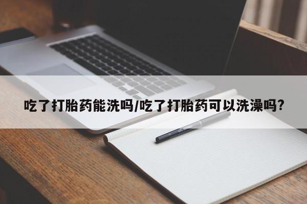 堕胎药在线购买吃了打胎药能洗吗/吃了打胎药可以洗澡吗?