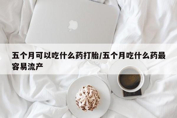 堕胎药在线购买五个月可以吃什么药打胎/五个月吃什么药最容易流产