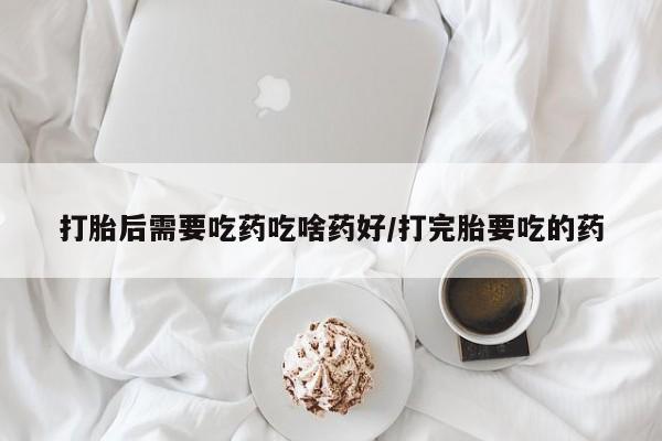 堕胎药在线购买打胎后需要吃药吃啥药好/打完胎要吃的药