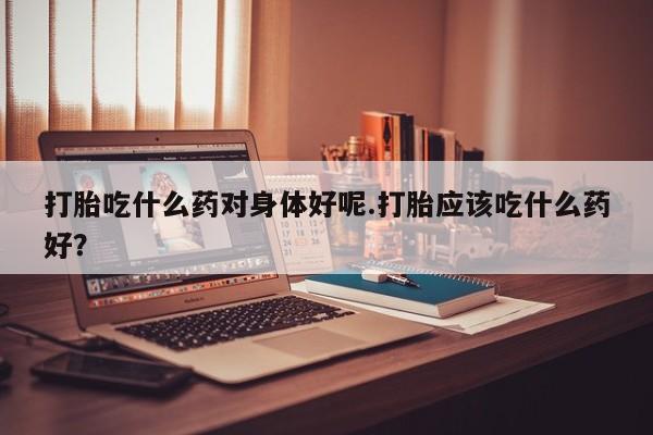 堕胎药在线购买打胎吃什么药对身体好呢.打胎应该吃什么药好？