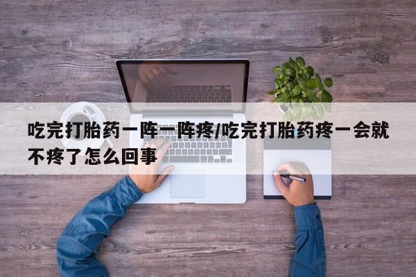 堕胎药在线购买吃完打胎药一阵一阵疼/吃完打胎药疼一会就不疼了怎么回事