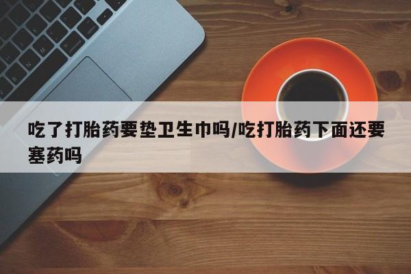 堕胎药在线购买吃了打胎药要垫卫生巾吗/吃打胎药下面还要塞药吗