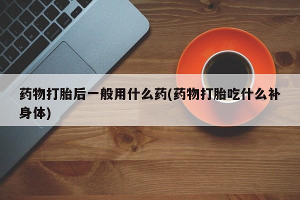 堕胎药在线购买药物打胎后一般用什么药(药物打胎吃什么补身体)