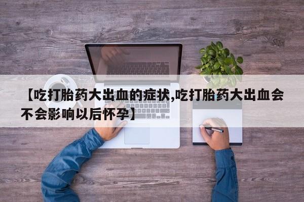 堕胎药在线购买【吃打胎药大出血的症状,吃打胎药大出血会不会影响以后怀孕】