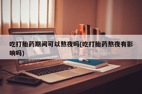 堕胎药在线购买吃打胎药期间可以熬夜吗(吃打胎药熬夜有影响吗)