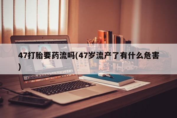 堕胎药在线购买47打胎要药流吗(47岁流产了有什么危害)