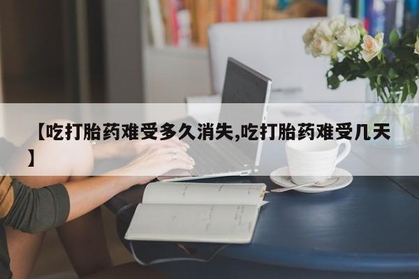 堕胎药在线购买【吃打胎药难受多久消失,吃打胎药难受几天】