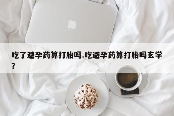 堕胎药在线购买吃了避孕药算打胎吗.吃避孕药算打胎吗玄学？