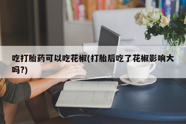 堕胎药在线购买吃打胎药可以吃花椒(打胎后吃了花椒影响大吗?)