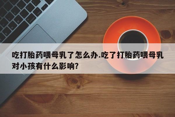 堕胎药在线购买吃打胎药喂母乳了怎么办.吃了打胎药喂母乳对小孩有什么影响？
