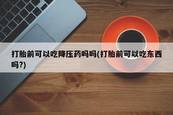 堕胎药在线购买打胎前可以吃降压药吗吗(打胎前可以吃东西吗?)