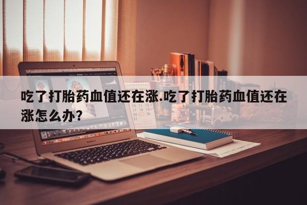 堕胎药在线购买吃了打胎药血值还在涨.吃了打胎药血值还在涨怎么办？