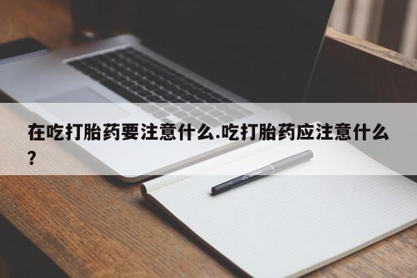 堕胎药在线购买在吃打胎药要注意什么.吃打胎药应注意什么？