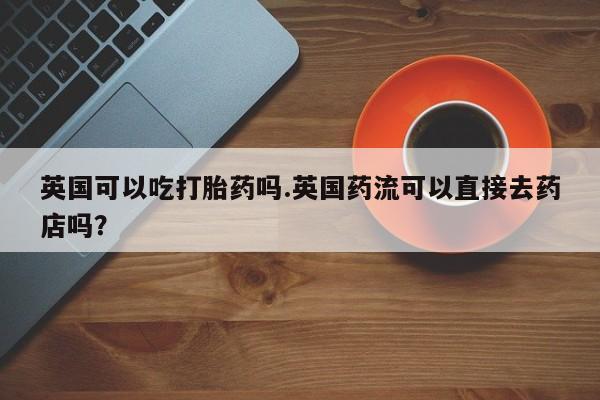 堕胎药在线购买英国可以吃打胎药吗.英国药流可以直接去药店吗？