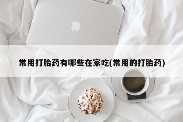 堕胎药在线购买常用打胎药有哪些在家吃(常用的打胎药)